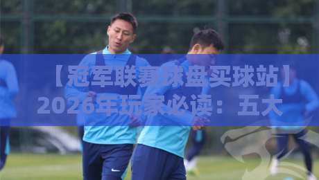 【冠军联赛球盘买球站】2026年玩家必读：五大甄选技巧与避坑指南