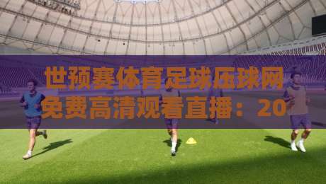 世预赛体育足球压球网免费高清观看直播:2026终极观赛指南 世预赛体育足球压球网免费高清观看直播:2026终极观赛指南