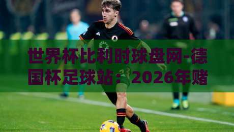 世界杯比利时球盘网-德国杯足球站：2026年赌球新趋势与实用分析【世界杯比利时球盘网-德国杯足球站】