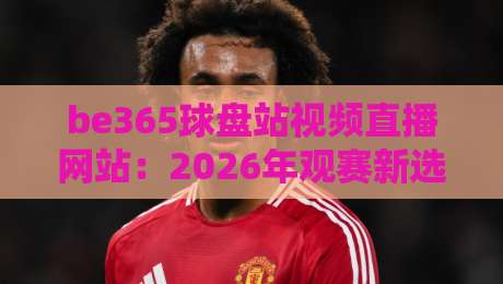be365球盘站视频直播网站:2026年观赛新选择,全面评测与使用指南 be365球盘站视频直播网站:2026年观赛新选择,全面评测与使用指南