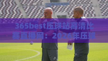 365best压球站高清比赛直播网:2026年压球赛事直播新标杆,高清流畅体验颠覆你的想象——资深压球迷的真实评测 365best压球站高清比赛直播网:2026年压球赛事直播新标杆,高清流畅体验颠覆你的想象——资深压球迷的真实评测