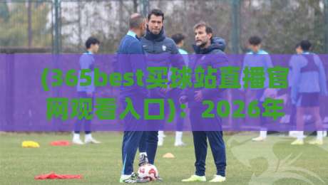 (365best买球站直播官网观看入口)：2026年最新观赛指南与实战技巧