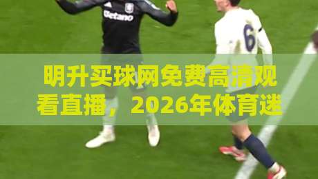 明升买球网免费高清观看直播，2026年体育迷不容错过的观赛新选择