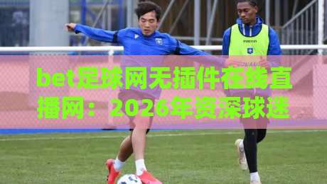 bet足球网无插件在线直播网：2026年资深球迷私藏观赛攻略