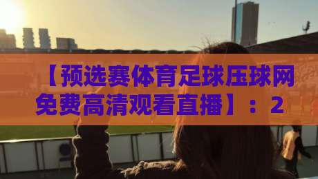 【预选赛体育足球压球网免费高清观看直播】：2026年最全观赛指南，压球网带你免费看高清直播