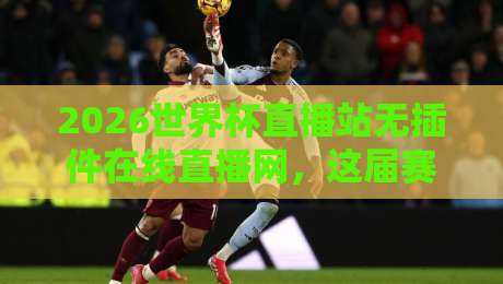 2026世界杯直播站无插件在线直播网，这届赛事观赛新姿势解锁！