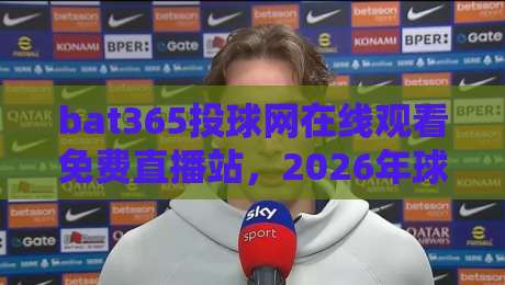 bat365投球网在线观看免费直播站，2026年球迷都在用的观赛神器！