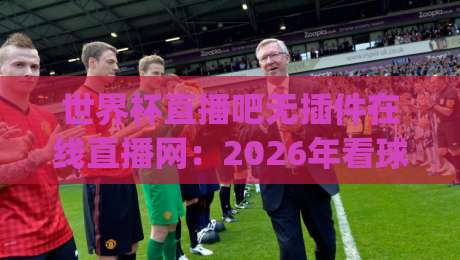 世界杯直播吧无插件在线直播网：2026年看球新姿势，你get了吗？