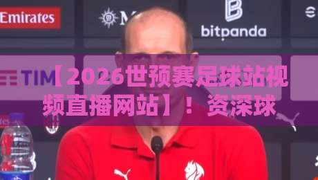 【2026世预赛足球站视频直播网站】！资深球迷私藏的5个高清无卡顿观看平台，附手机电脑双端指南