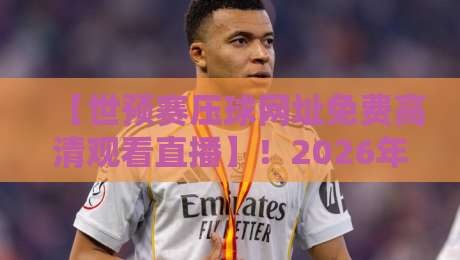 【世预赛压球网址免费高清观看直播】！2026年球迷必备的观赛神器全攻略