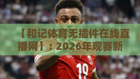 【和记体育无插件在线直播网】: 2026年观赛新体验，告别卡顿与插件烦恼！