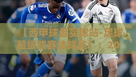 【西甲球盘买球站-足球超级联赛体球站】：2026赛季如何选靠谱观赛平台？