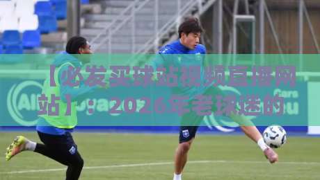 【必发买球站视频直播网站】：2026年老球迷的避坑指南与实测体验