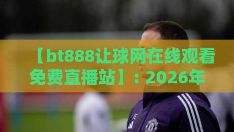 【bt888让球网在线观看免费直播站】: 2026年球迷都在用的靠谱平台，你试过没？
