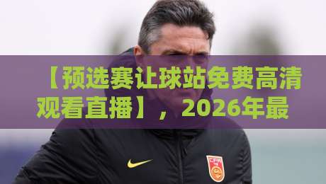 【预选赛让球站免费高清观看直播】，2026年最新观赛指南来了