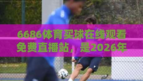 6686体育买球在线观看免费直播站，是2026年球迷的终极福音吗？