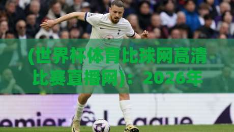 (世界杯体育比球网高清比赛直播网)：2026年世界杯高清直播平台全方位评测，资深球迷的真实体验分享！
