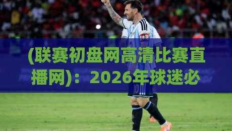 (联赛初盘网高清比赛直播网)：2026年球迷必备的观赛神器与盘口分析指南