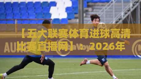 【五大联赛体育进球高清比赛直播网】：2026年五大联赛高清直播网站推荐与观赛指南