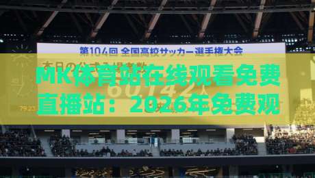 MK体育站在线观看免费直播站：2026年免费观赛新体验，老球迷的真实测评