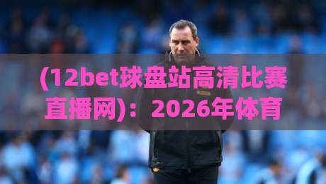 (12bet球盘站高清比赛直播网)：2026年体育迷的观赛新选择，你试过了吗？
