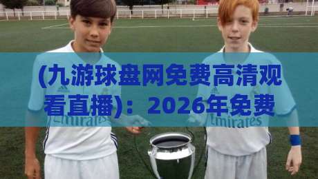 (九游球盘网免费高清观看直播)：2026年免费高清直播怎么选？