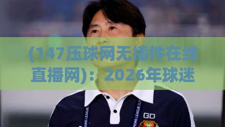 (147压球网无插件在线直播网)：2026年球迷的终极观赛选择，告别卡顿与插件烦恼
