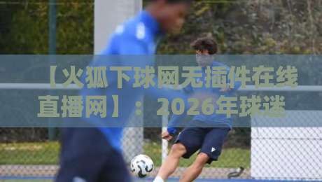 【火狐下球网无插件在线直播网】：2026年球迷的终极观赛神器，你试过吗？
