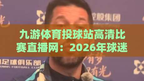 九游体育投球站高清比赛直播网：2026年球迷必藏的观赛神器