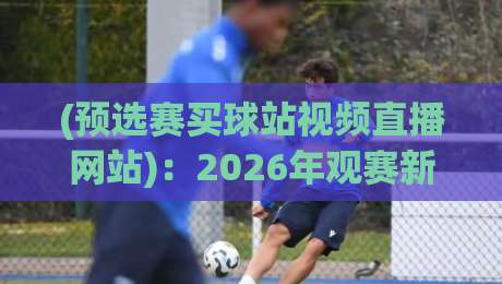 (预选赛买球站视频直播网站)：2026年观赛新选择，这些平台你试过吗？