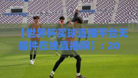 【世界杯买球直播平台无插件在线直播网】: 2026年无插件观赛全攻略，高清不卡顿，资深球迷私藏平台推荐