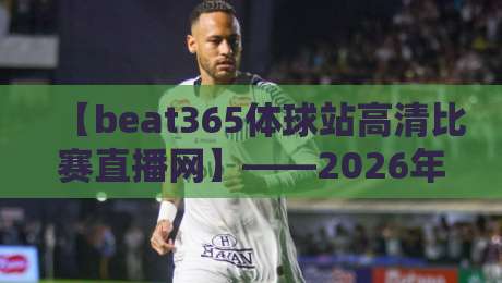 【beat365体球站高清比赛直播网】——2026年体育迷必看的五大亮点