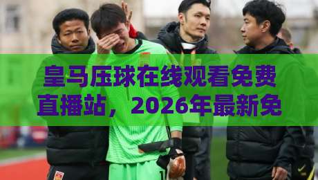 皇马压球在线观看免费直播站，2026年最新免会员高清观赛指南