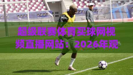 超级联赛体育买球网视频直播网站：2026年观赛新体验，你get到了吗？