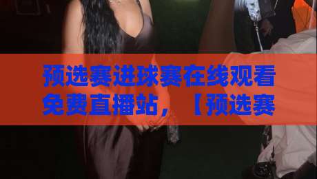预选赛进球赛在线观看免费直播站，【预选赛进球赛】2026球迷必备观赛攻略