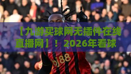 【九游买球网无插件在线直播网】！2026年看球老司机的实战测评与避坑手册