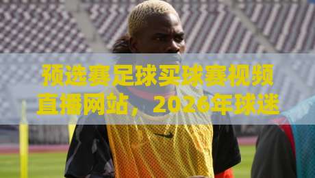 预选赛足球买球赛视频直播网站，2026年球迷必须收藏的几个靠谱平台