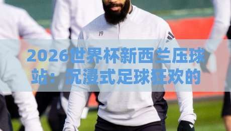 2026世界杯新西兰压球站：沉浸式足球狂欢的正确打开方式