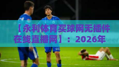 【永利体育买球网无插件在线直播网】:2026年看球新选择,高清流畅不卡顿! 【永利体育买球网无插件在线直播网】:2026年看球新选择,高清流畅不卡顿!