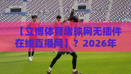 【立博体育堵球网无插件在线直播网】？2026年球迷实测体验：无延迟、不卡顿的秘密全在这