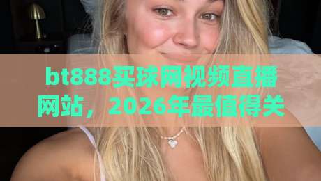 bt888买球网视频直播网站,2026年最值得关注的体育观赛平台! bt888买球网视频直播网站,2026年最值得关注的体育观赛平台!