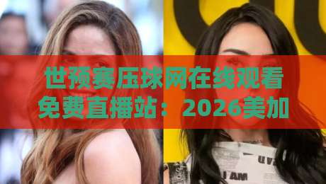 世预赛压球网在线观看免费直播站：2026美加墨世界杯预选赛观赛全攻略