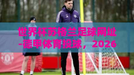 世界杯苏格兰足球网址-德甲体育投球，2026年观赛与投注全攻略