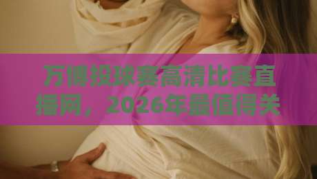 万博投球赛高清比赛直播网,2026年最值得关注的直播平台详细评测 万博投球赛高清比赛直播网,2026年最值得关注的直播平台详细评测