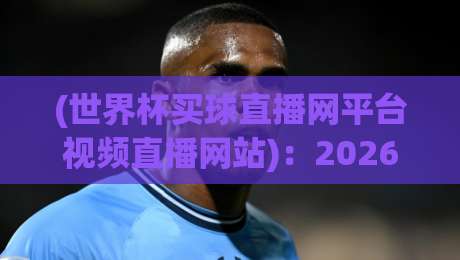 (世界杯买球直播网平台视频直播网站)：2026年观赛新趋势与避坑指南