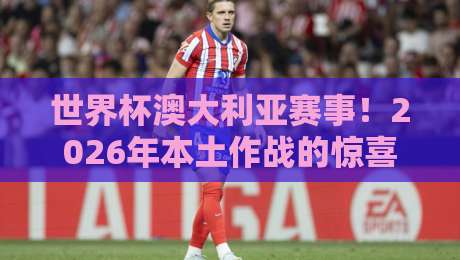 世界杯澳大利亚赛事！2026年本土作战的惊喜与挑战
