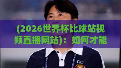 (2026世界杯比球站视频直播网站)：如何才能找到靠谱的观看渠道？