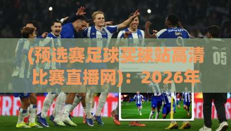 (预选赛足球买球站高清比赛直播网):2026年球迷必看,靠谱观赛渠道怎么挑? (预选赛足球买球站高清比赛直播网):2026年球迷必看,靠谱观赛渠道怎么挑?