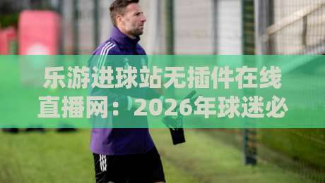 乐游进球站无插件在线直播网:2026年球迷必备的观赛神器 乐游进球站无插件在线直播网:2026年球迷必备的观赛神器