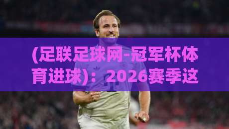 (足联足球网-冠军杯体育进球):2026赛季这些隐藏的进球密码你发现了吗? (足联足球网-冠军杯体育进球):2026赛季这些隐藏的进球密码你发现了吗?